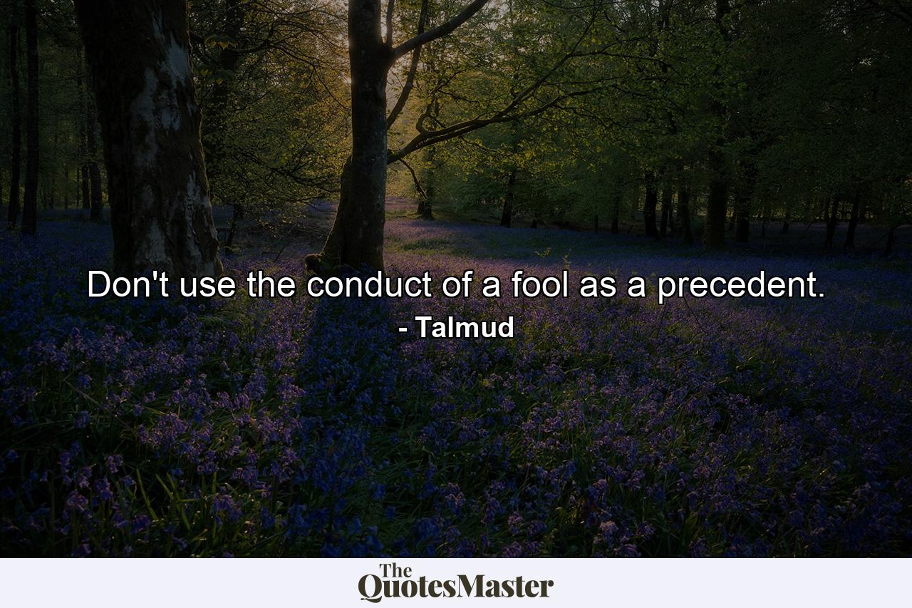 Don't use the conduct of a fool as a precedent. - Quote by Talmud