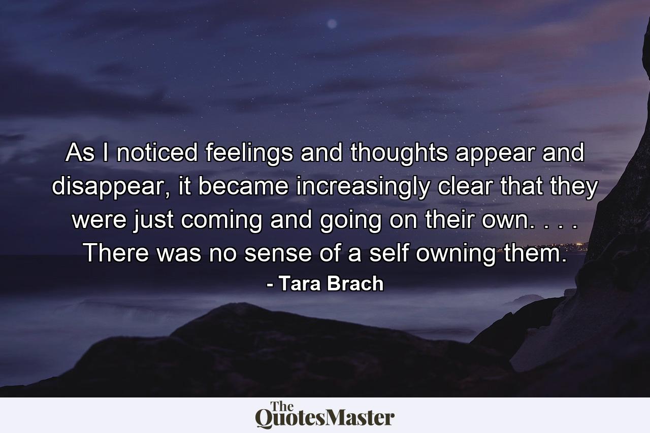 As I noticed feelings and thoughts appear and disappear, it became increasingly clear that they were just coming and going on their own. . . . There was no sense of a self owning them. - Quote by Tara Brach