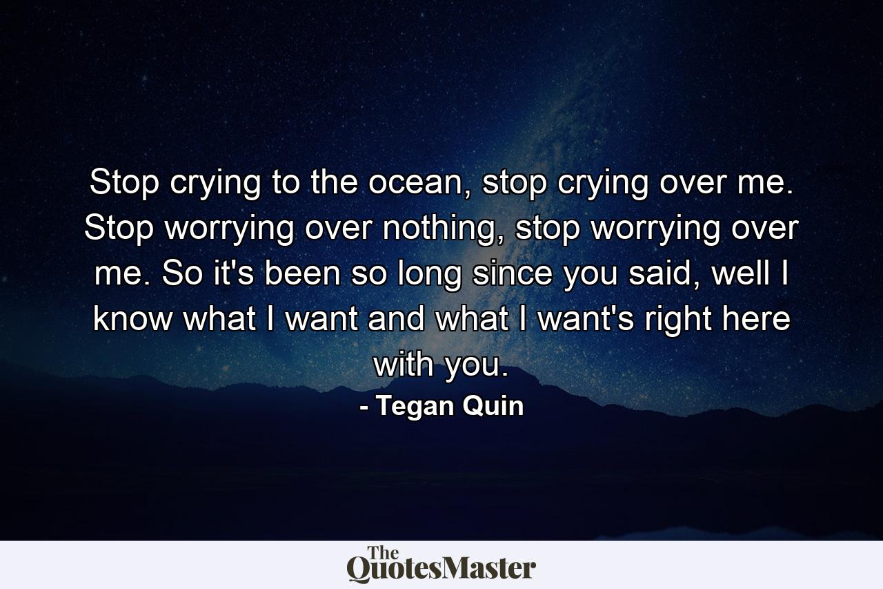 Stop crying to the ocean, stop crying over me. Stop worrying over nothing, stop worrying over me. So it's been so long since you said, well I know what I want and what I want's right here with you. - Quote by Tegan Quin