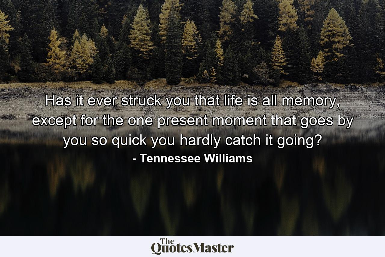 Has it ever struck you that life is all memory, except for the one present moment that goes by you so quick you hardly catch it going? - Quote by Tennessee Williams