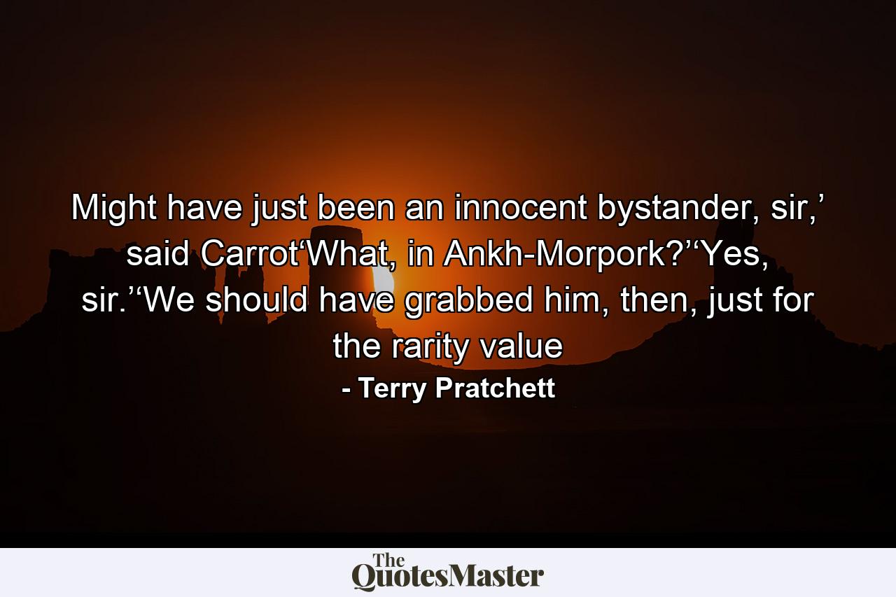 Might have just been an innocent bystander, sir,’ said Carrot‘What, in Ankh-Morpork?’‘Yes, sir.’‘We should have grabbed him, then, just for the rarity value - Quote by Terry Pratchett