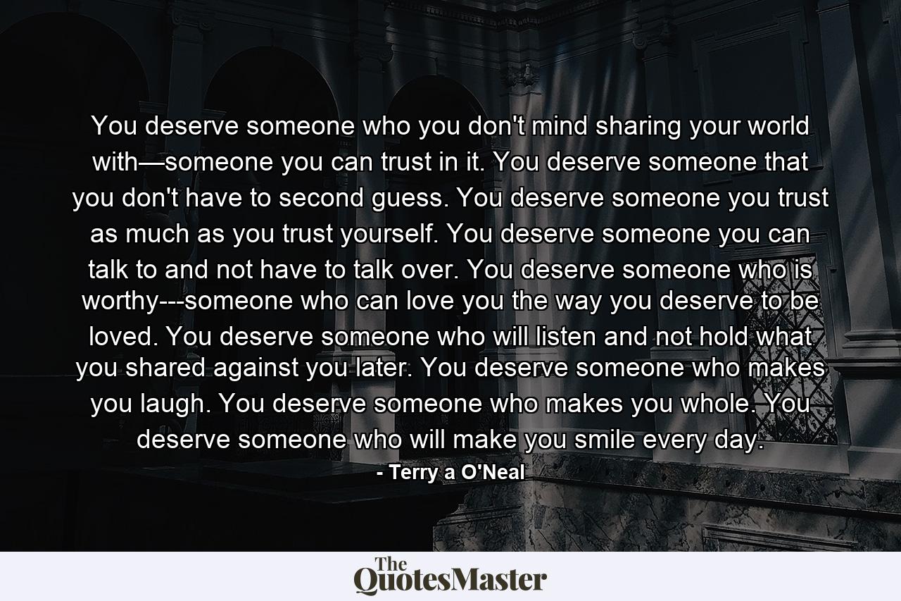 You deserve someone who you don't mind sharing your world with—someone you can trust in it. You deserve someone that you don't have to second guess. You deserve someone you trust as much as you trust yourself. You deserve someone you can talk to and not have to talk over. You deserve someone who is worthy---someone who can love you the way you deserve to be loved. You deserve someone who will listen and not hold what you shared against you later. You deserve someone who makes you laugh. You deserve someone who makes you whole. You deserve someone who will make you smile every day. - Quote by Terry a O'Neal