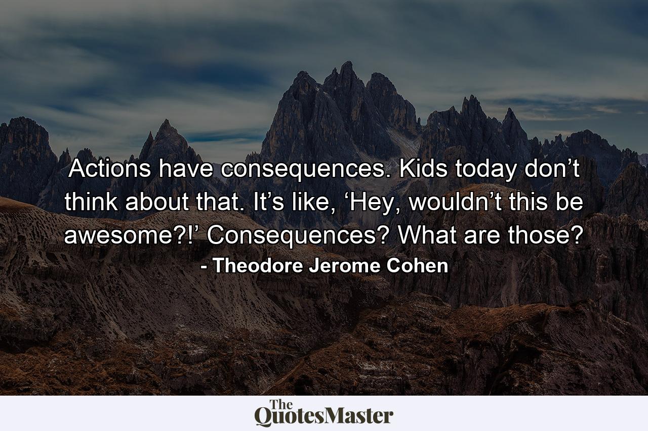 Actions have consequences. Kids today don’t think about that. It’s like, ‘Hey, wouldn’t this be awesome?!’ Consequences? What are those? - Quote by Theodore Jerome Cohen