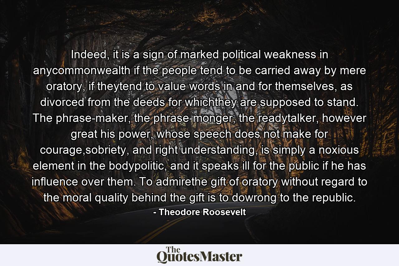 Indeed, it is a sign of marked political weakness in anycommonwealth if the people tend to be carried away by mere oratory, if theytend to value words in and for themselves, as divorced from the deeds for whichthey are supposed to stand. The phrase-maker, the phrase-monger, the readytalker, however great his power, whose speech does not make for courage,sobriety, and right understanding, is simply a noxious element in the bodypolitic, and it speaks ill for the public if he has influence over them. To admirethe gift of oratory without regard to the moral quality behind the gift is to dowrong to the republic. - Quote by Theodore Roosevelt