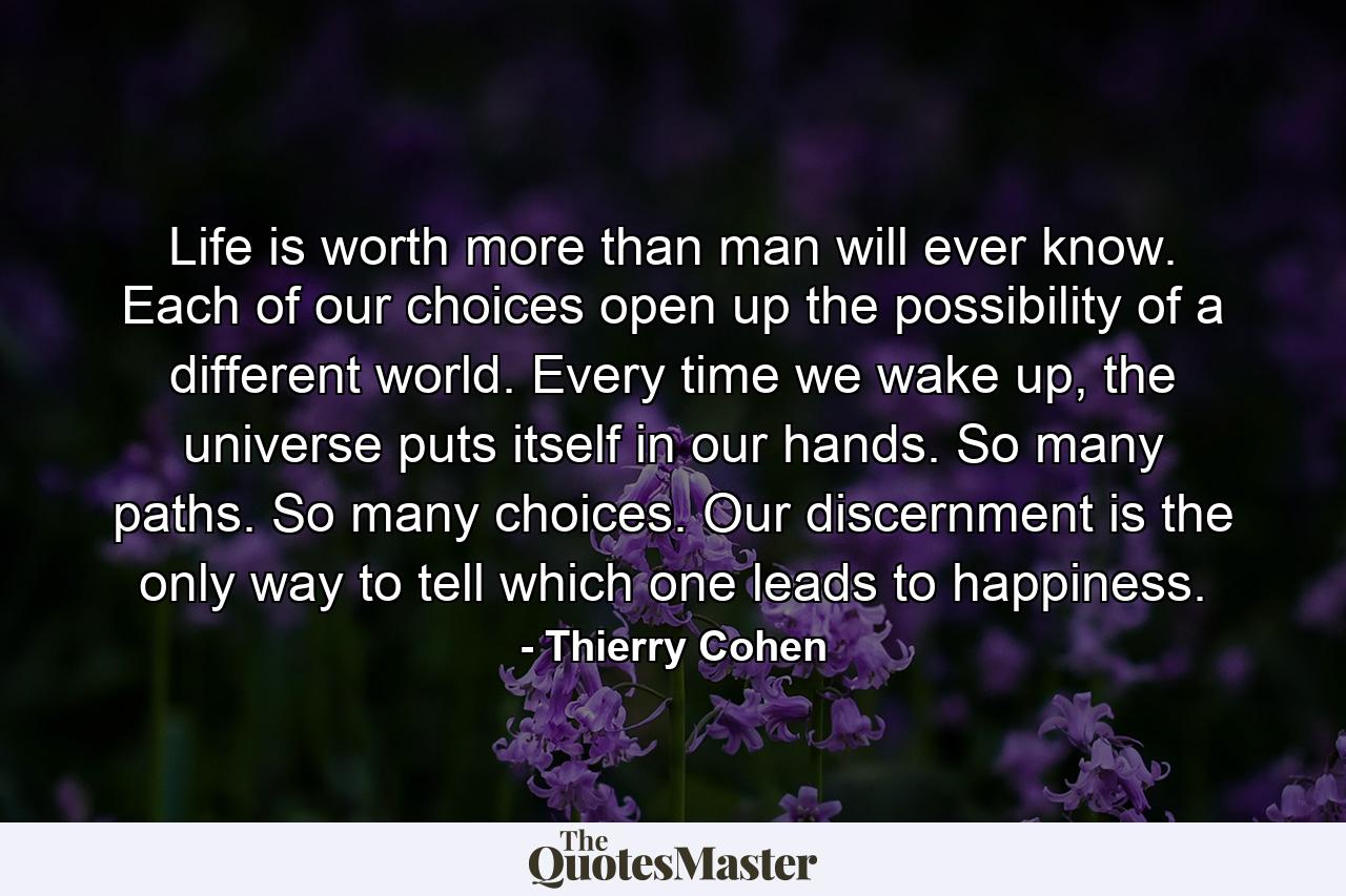 Life is worth more than man will ever know. Each of our choices open up the possibility of a different world. Every time we wake up, the universe puts itself in our hands. So many paths. So many choices. Our discernment is the only way to tell which one leads to happiness. - Quote by Thierry Cohen