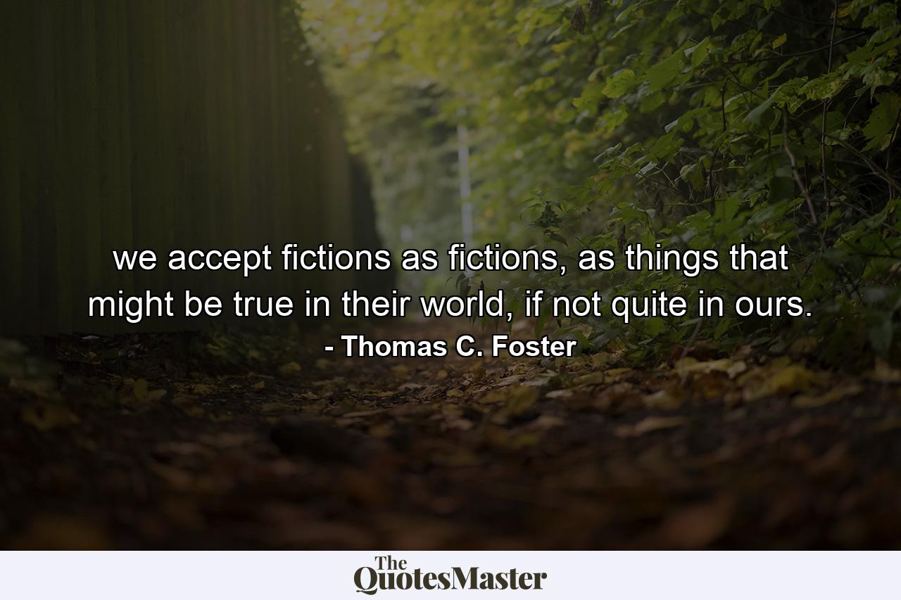 we accept fictions as fictions, as things that might be true in their world, if not quite in ours. - Quote by Thomas C. Foster