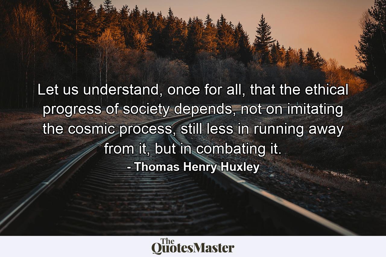 Let us understand, once for all, that the ethical progress of society depends, not on imitating the cosmic process, still less in running away from it, but in combating it. - Quote by Thomas Henry Huxley