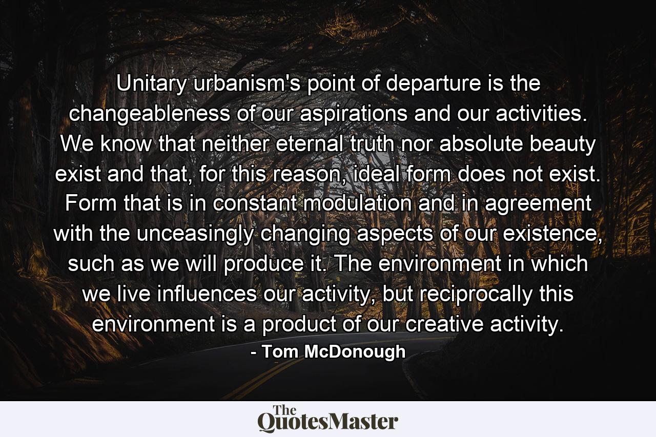 Unitary urbanism's point of departure is the changeableness of our aspirations and our activities. We know that neither eternal truth nor absolute beauty exist and that, for this reason, ideal form does not exist. Form that is in constant modulation and in agreement with the unceasingly changing aspects of our existence, such as we will produce it. The environment in which we live influences our activity, but reciprocally this environment is a product of our creative activity. - Quote by Tom McDonough