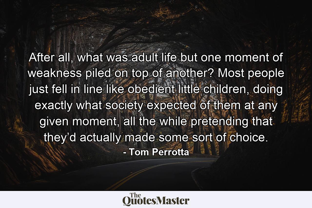 After all, what was adult life but one moment of weakness piled on top of another? Most people just fell in line like obedient little children, doing exactly what society expected of them at any given moment, all the while pretending that they’d actually made some sort of choice. - Quote by Tom Perrotta