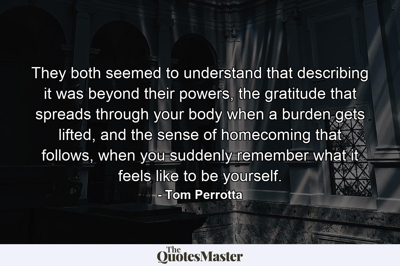 They both seemed to understand that describing it was beyond their powers, the gratitude that spreads through your body when a burden gets lifted, and the sense of homecoming that follows, when you suddenly remember what it feels like to be yourself. - Quote by Tom Perrotta