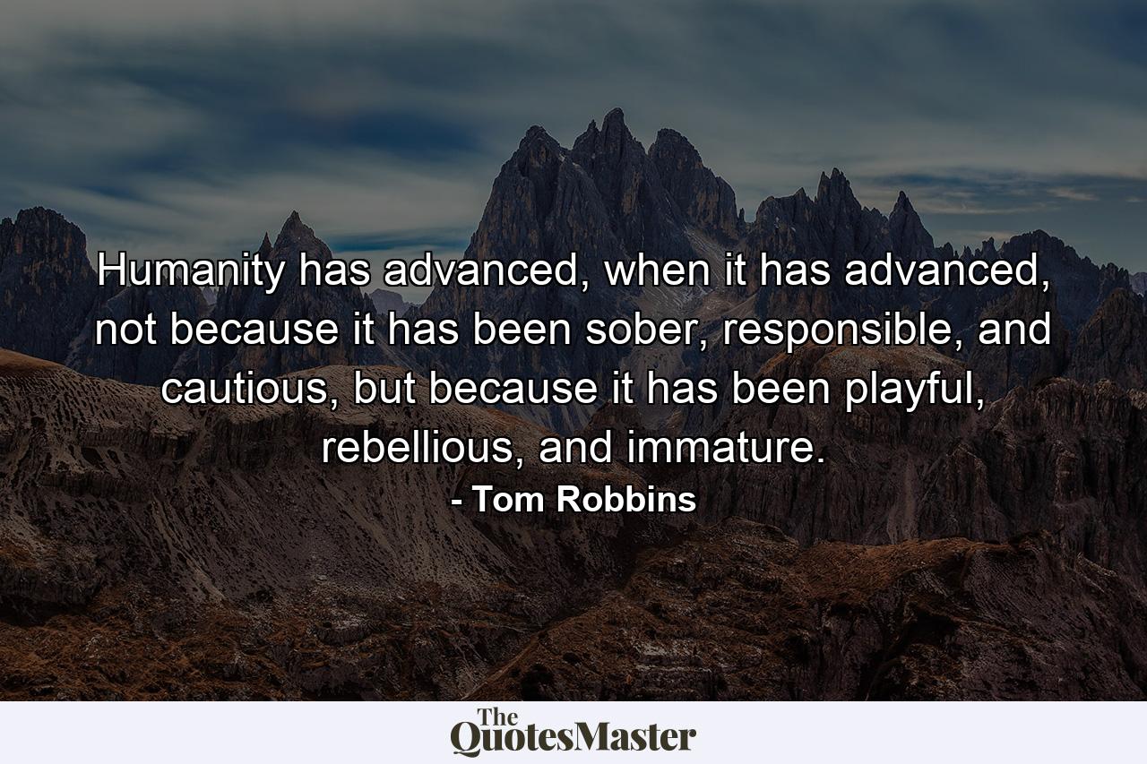 Humanity has advanced, when it has advanced, not because it has been sober, responsible, and cautious, but because it has been playful, rebellious, and immature. - Quote by Tom Robbins