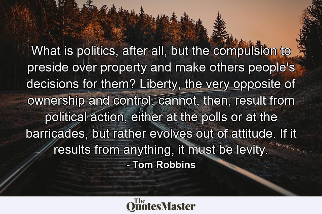 What is politics, after all, but the compulsion to preside over property and make others people's decisions for them? Liberty, the very opposite of ownership and control, cannot, then, result from political action, either at the polls or at the barricades, but rather evolves out of attitude. If it results from anything, it must be levity. - Quote by Tom Robbins