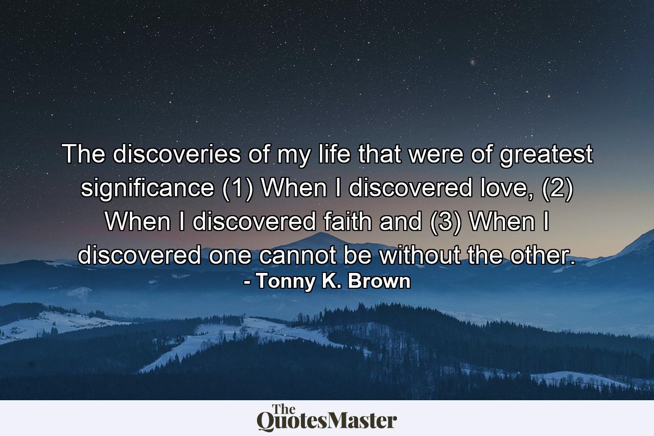 The discoveries of my life that were of greatest significance (1) When I discovered love, (2) When I discovered faith and (3) When I discovered one cannot be without the other. - Quote by Tonny K. Brown