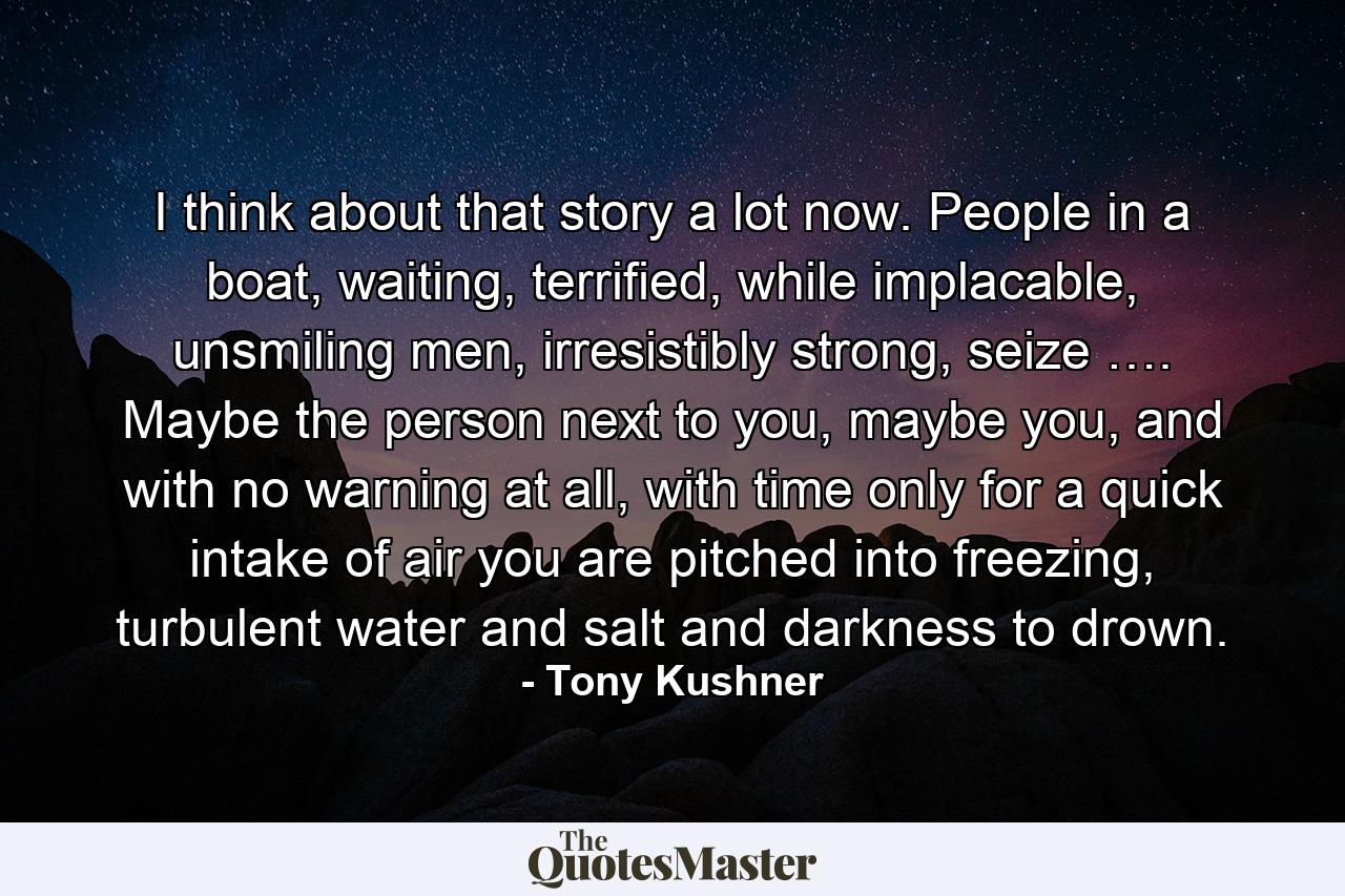 I think about that story a lot now. People in a boat, waiting, terrified, while implacable, unsmiling men, irresistibly strong, seize …. Maybe the person next to you, maybe you, and with no warning at all, with time only for a quick intake of air you are pitched into freezing, turbulent water and salt and darkness to drown. - Quote by Tony Kushner