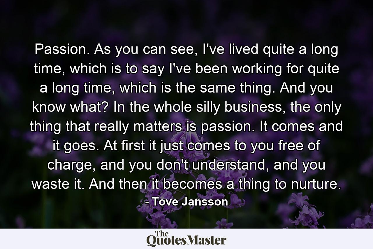 Passion. As you can see, I've lived quite a long time, which is to say I've been working for quite a long time, which is the same thing. And you know what? In the whole silly business, the only thing that really matters is passion. It comes and it goes. At first it just comes to you free of charge, and you don't understand, and you waste it. And then it becomes a thing to nurture. - Quote by Tove Jansson