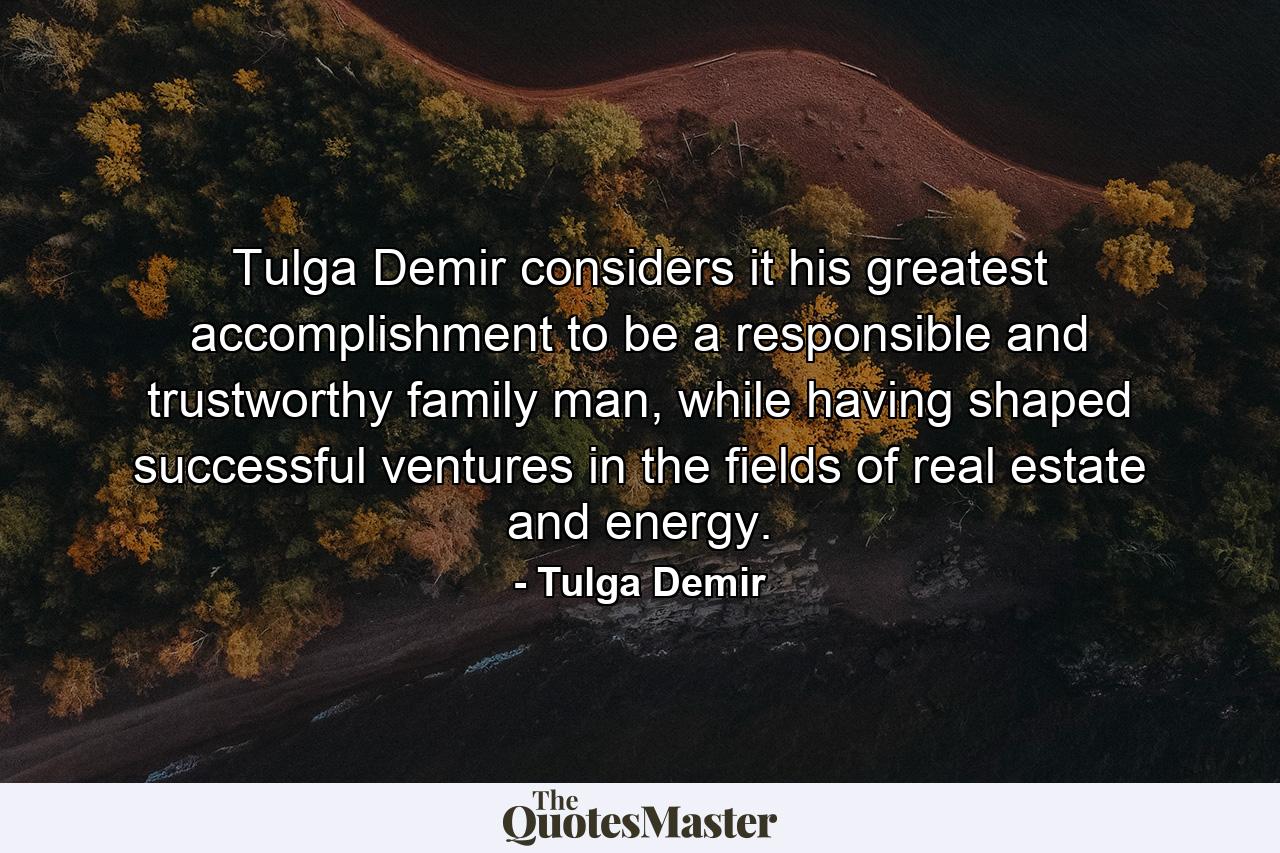 Tulga Demir considers it his greatest accomplishment to be a responsible and trustworthy family man, while having shaped successful ventures in the fields of real estate and energy. - Quote by Tulga Demir