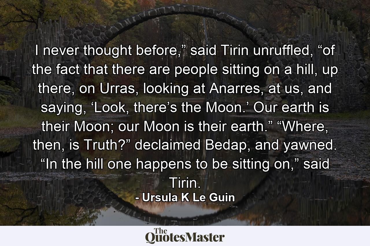 I never thought before,” said Tirin unruffled, “of the fact that there are people sitting on a hill, up there, on Urras, looking at Anarres, at us, and saying, ‘Look, there’s the Moon.’ Our earth is their Moon; our Moon is their earth.” “Where, then, is Truth?” declaimed Bedap, and yawned. “In the hill one happens to be sitting on,” said Tirin. - Quote by Ursula K Le Guin