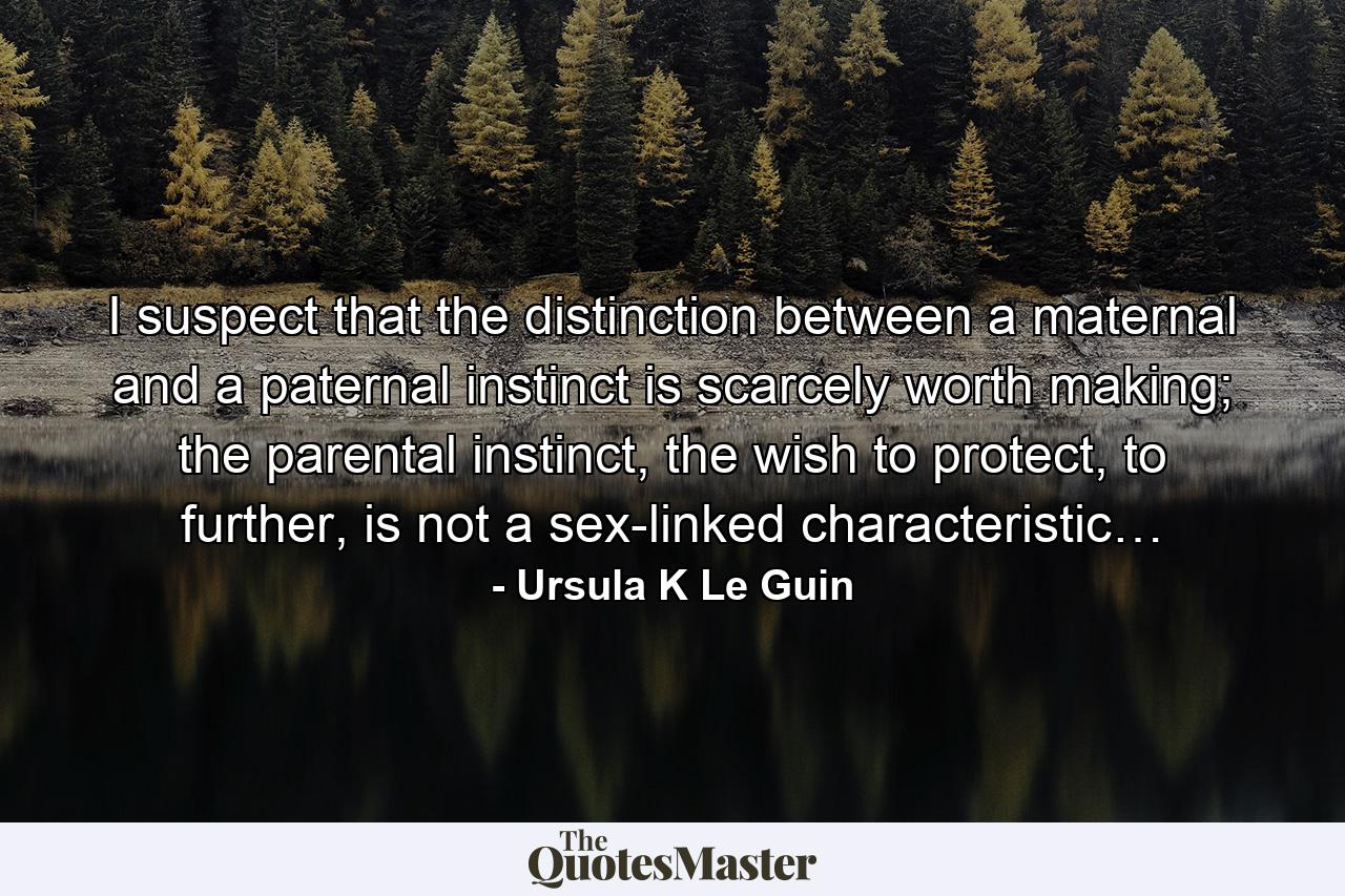 I suspect that the distinction between a maternal and a paternal instinct is scarcely worth making; the parental instinct, the wish to protect, to further, is not a sex-linked characteristic… - Quote by Ursula K Le Guin