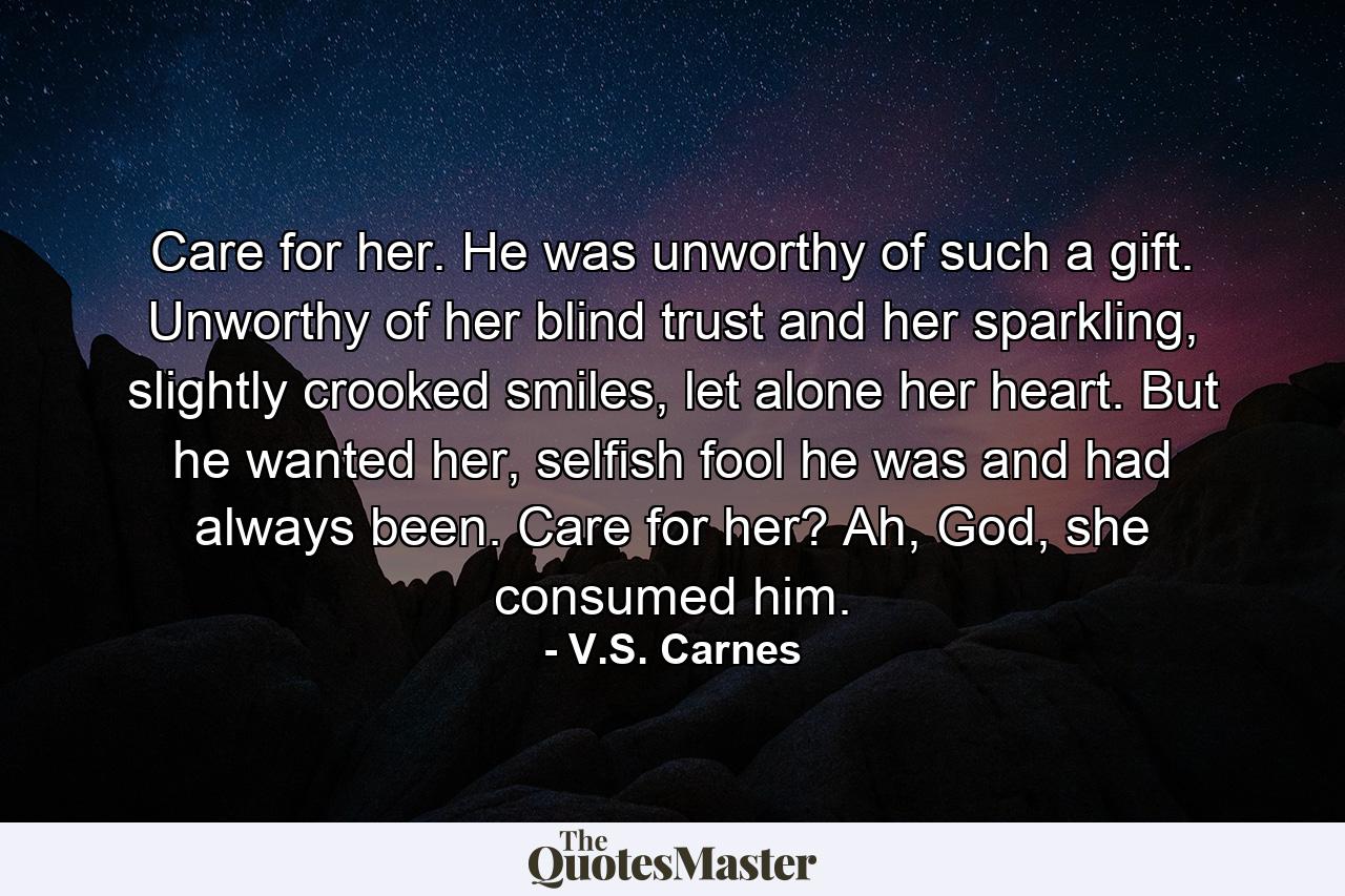 Care for her. He was unworthy of such a gift. Unworthy of her blind trust and her sparkling, slightly crooked smiles, let alone her heart. But he wanted her, selfish fool he was and had always been. Care for her? Ah, God, she consumed him. - Quote by V.S. Carnes