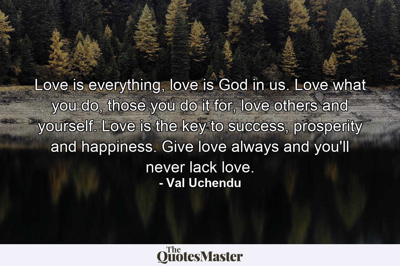 Love is everything, love is God in us. Love what you do, those you do it for, love others and yourself. Love is the key to success, prosperity and happiness. Give love always and you'll never lack love. - Quote by Val Uchendu