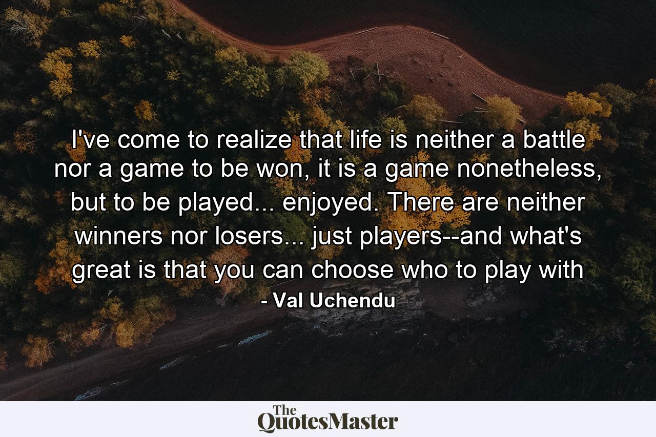 I've come to realize that life is neither a battle nor a game to be won, it is a game nonetheless, but to be played... enjoyed. There are neither winners nor losers... just players--and what's great is that you can choose who to play with - Quote by Val Uchendu