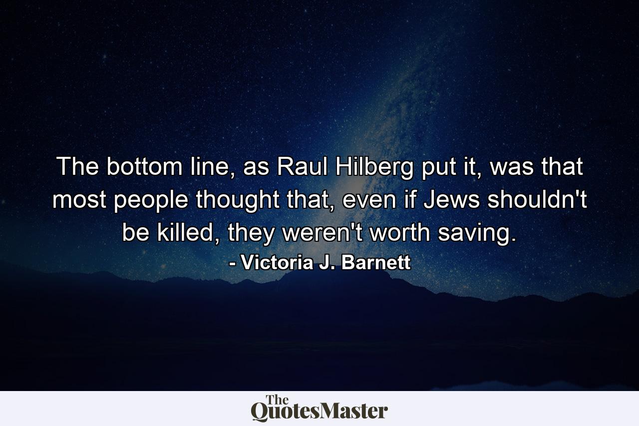 The bottom line, as Raul Hilberg put it, was that most people thought that, even if Jews shouldn't be killed, they weren't worth saving. - Quote by Victoria J. Barnett