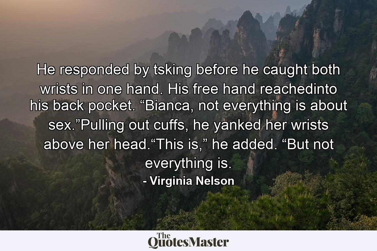 He responded by tsking before he caught both wrists in one hand. His free hand reachedinto his back pocket. “Bianca, not everything is about sex.”Pulling out cuffs, he yanked her wrists above her head.“This is,” he added. “But not everything is. - Quote by Virginia Nelson