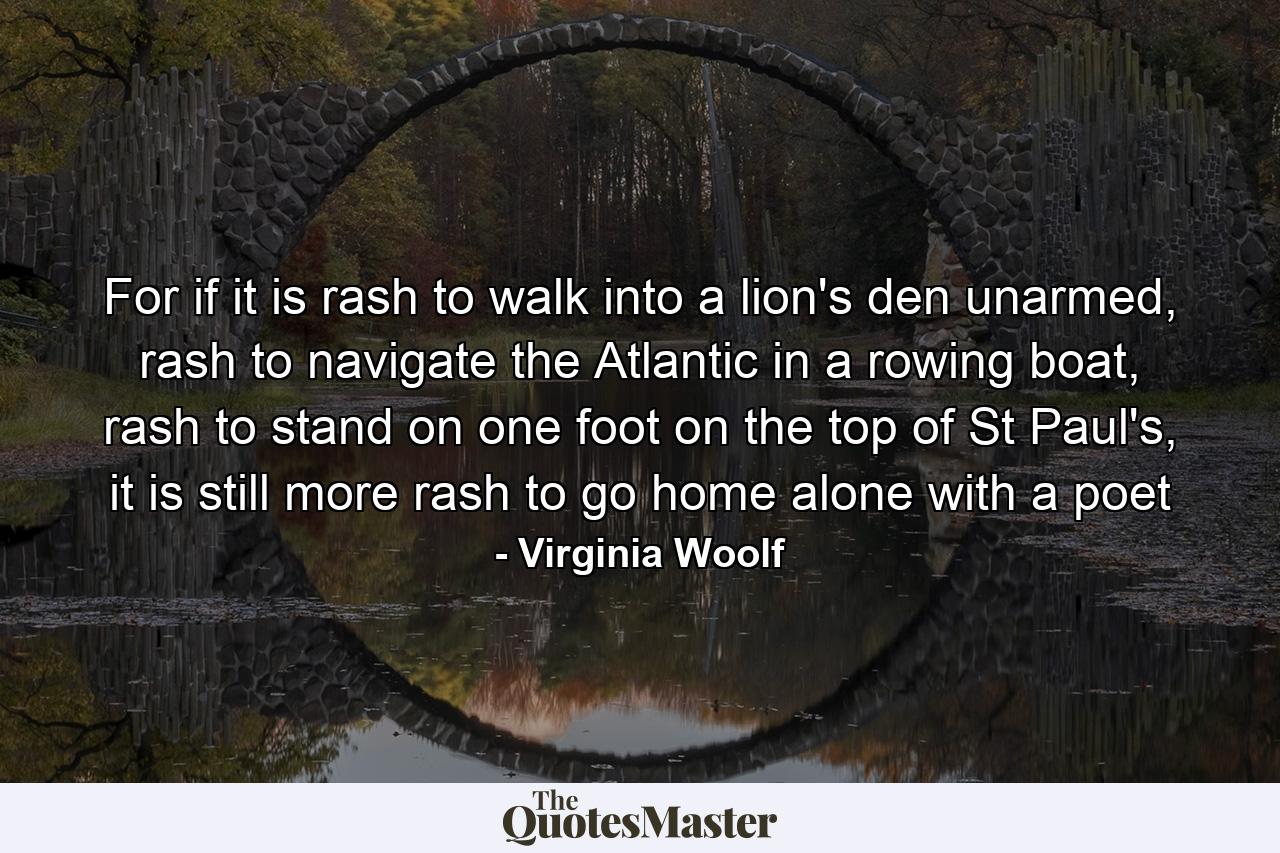 For if it is rash to walk into a lion's den unarmed, rash to navigate the Atlantic in a rowing boat, rash to stand on one foot on the top of St Paul's, it is still more rash to go home alone with a poet - Quote by Virginia Woolf