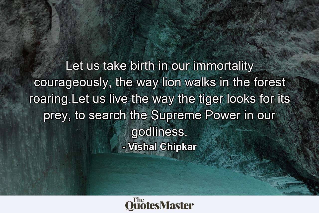 Let us take birth in our immortality courageously, the way lion walks in the forest roaring.Let us live the way the tiger looks for its prey, to search the Supreme Power in our godliness. - Quote by Vishal Chipkar