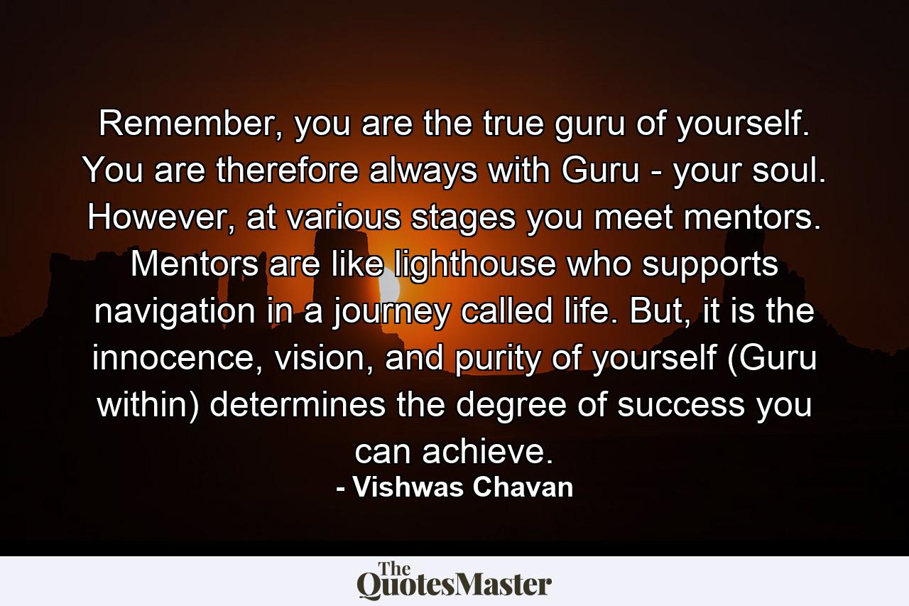 Remember, you are the true guru of yourself. You are therefore always with Guru - your soul. However, at various stages you meet mentors. Mentors are like lighthouse who supports navigation in a journey called life. But, it is the innocence, vision, and purity of yourself (Guru within) determines the degree of success you can achieve. - Quote by Vishwas Chavan