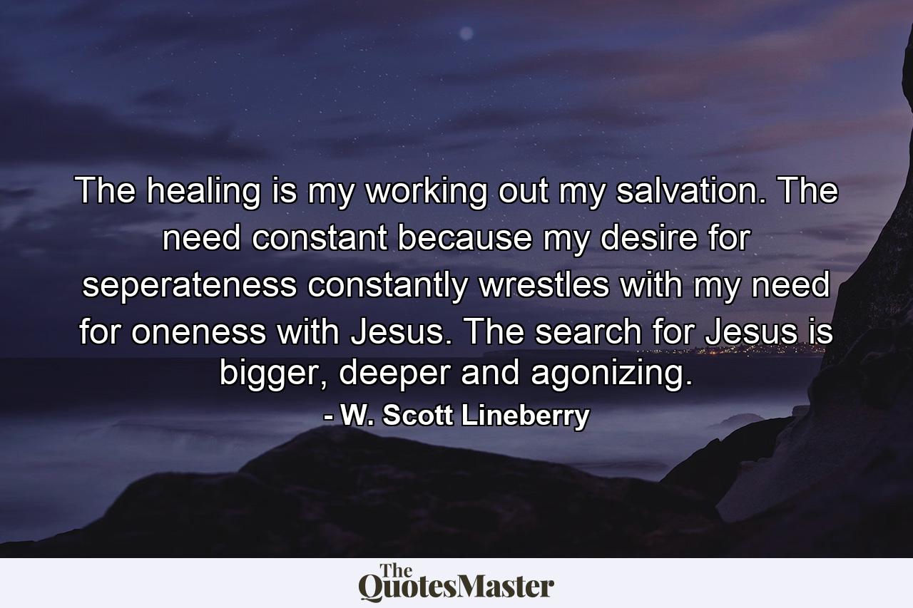 The healing is my working out my salvation. The need constant because my desire for seperateness constantly wrestles with my need for oneness with Jesus. The search for Jesus is bigger, deeper and agonizing. - Quote by W. Scott Lineberry