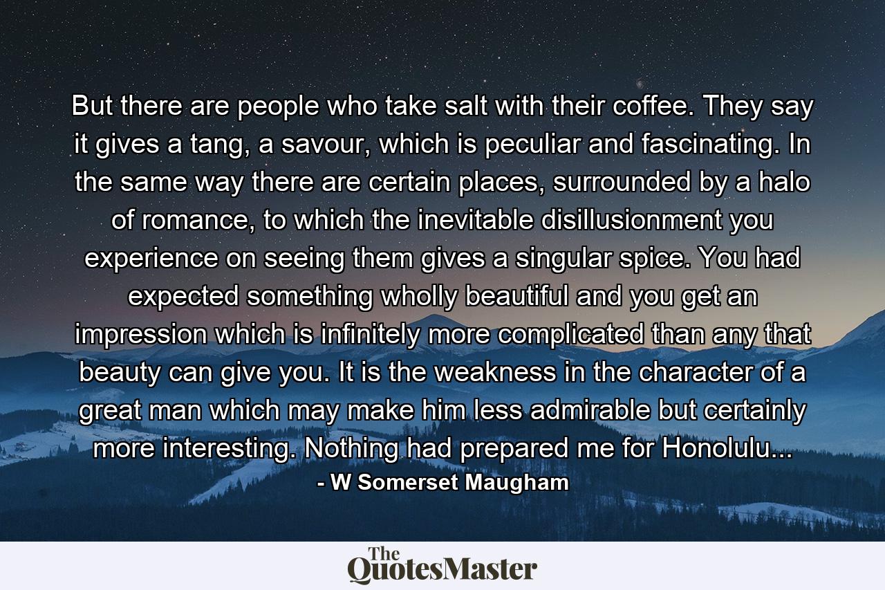 But there are people who take salt with their coffee. They say it gives a tang, a savour, which is peculiar and fascinating. In the same way there are certain places, surrounded by a halo of romance, to which the inevitable disillusionment you experience on seeing them gives a singular spice. You had expected something wholly beautiful and you get an impression which is infinitely more complicated than any that beauty can give you. It is the weakness in the character of a great man which may make him less admirable but certainly more interesting. Nothing had prepared me for Honolulu... - Quote by W Somerset Maugham