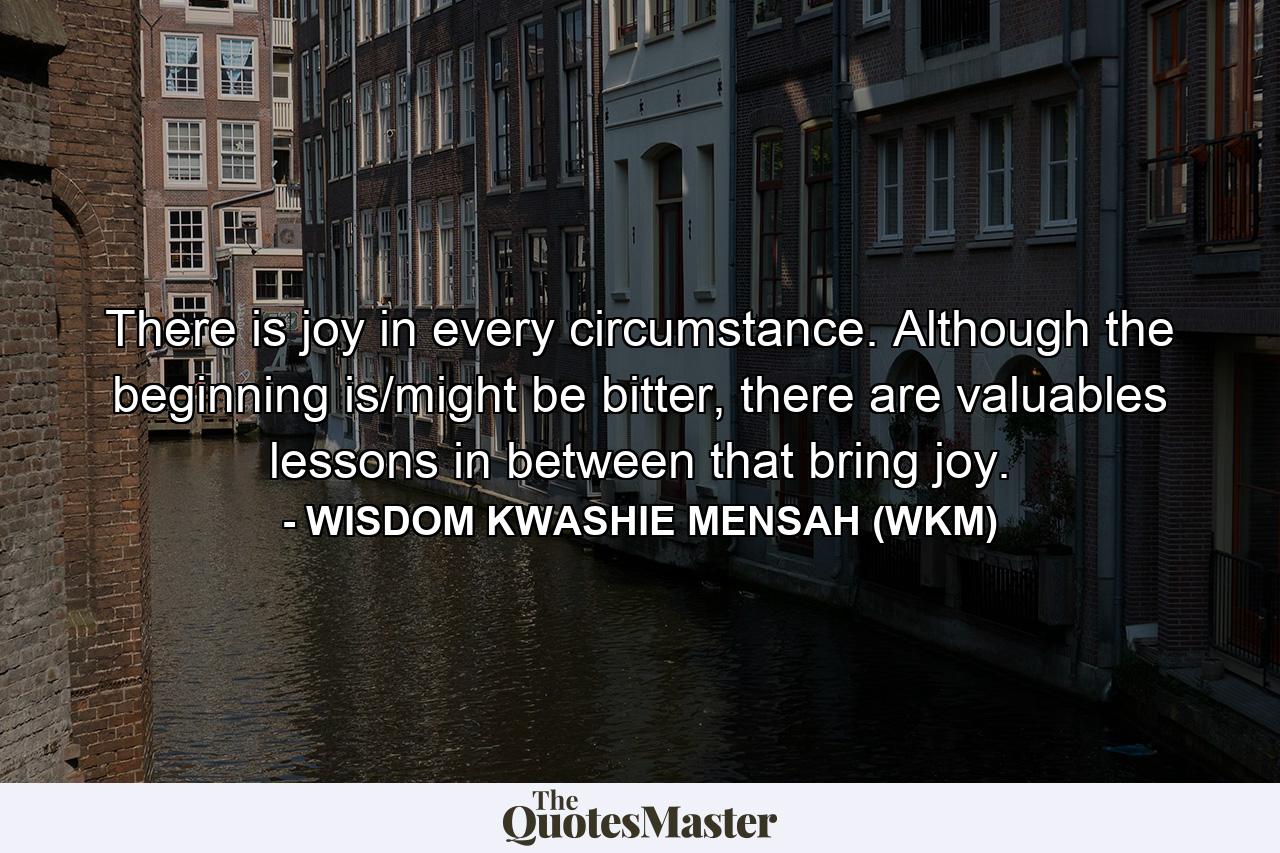 There is joy in every circumstance. Although the beginning is/might be bitter, there are valuables lessons in between that bring joy. - Quote by WISDOM KWASHIE MENSAH (WKM)