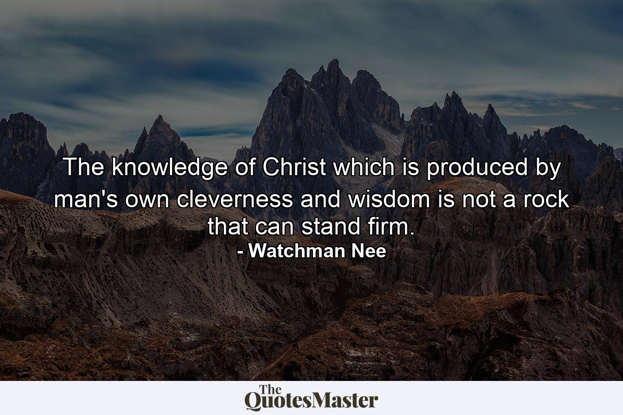 The knowledge of Christ which is produced by man's own cleverness and wisdom is not a rock that can stand firm. - Quote by Watchman Nee