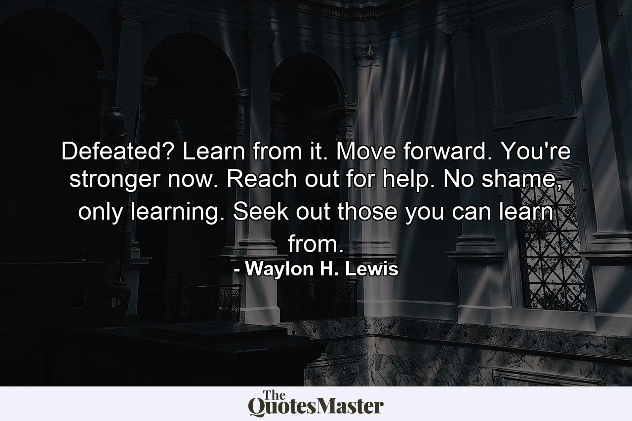 Defeated? Learn from it. Move forward. You're stronger now. Reach out for help. No shame, only learning. Seek out those you can learn from. - Quote by Waylon H. Lewis