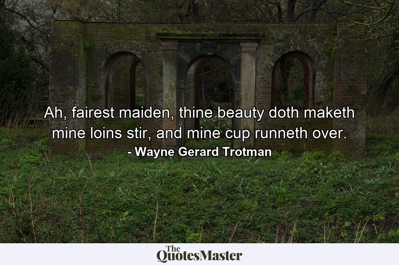 Ah, fairest maiden, thine beauty doth maketh mine loins stir, and mine cup runneth over. - Quote by Wayne Gerard Trotman