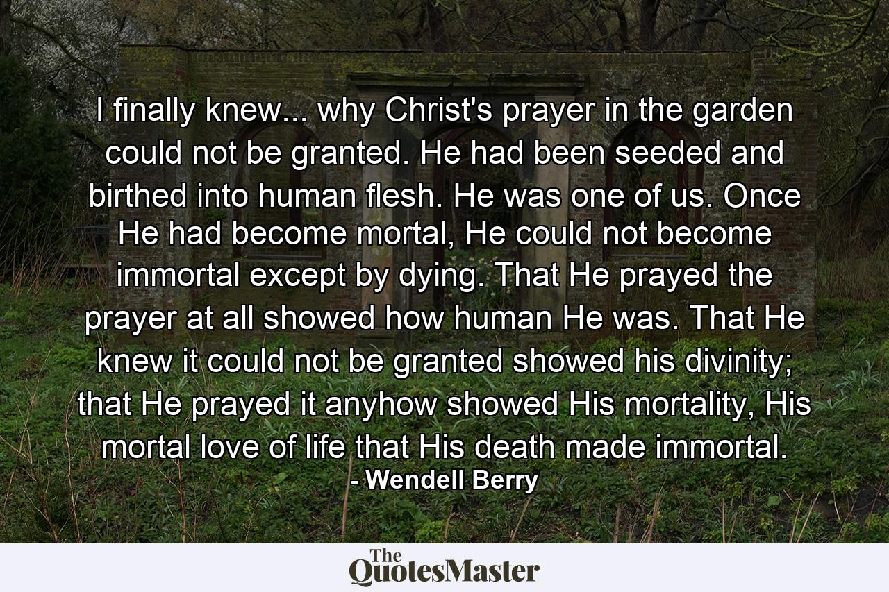 I finally knew... why Christ's prayer in the garden could not be granted. He had been seeded and birthed into human flesh. He was one of us. Once He had become mortal, He could not become immortal except by dying. That He prayed the prayer at all showed how human He was. That He knew it could not be granted showed his divinity; that He prayed it anyhow showed His mortality, His mortal love of life that His death made immortal. - Quote by Wendell Berry