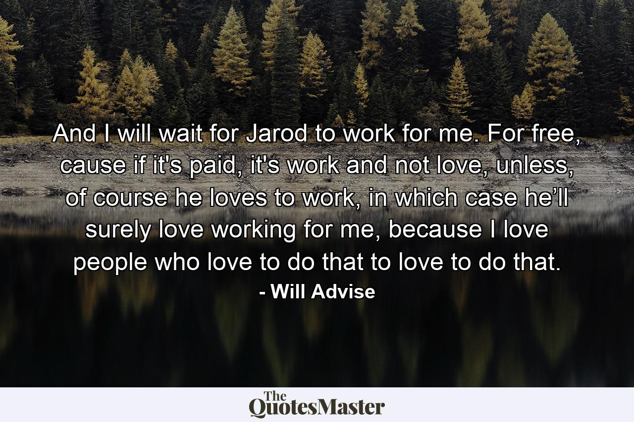 And I will wait for Jarod to work for me. For free, cause if it's paid, it's work and not love, unless, of course he loves to work, in which case he’ll surely love working for me, because I love people who love to do that to love to do that. - Quote by Will Advise