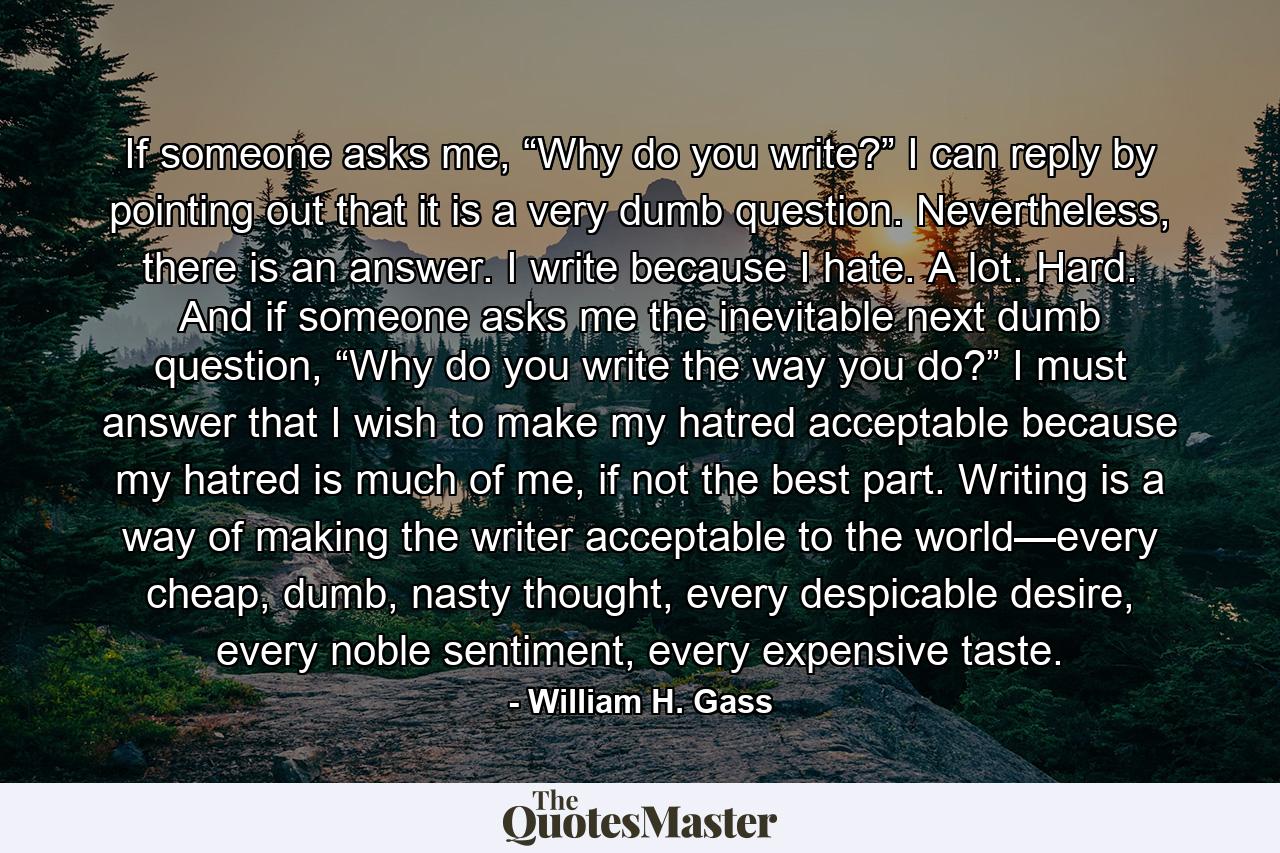 If someone asks me, “Why do you write?” I can reply by pointing out that it is a very dumb question. Nevertheless, there is an answer. I write because I hate. A lot. Hard. And if someone asks me the inevitable next dumb question, “Why do you write the way you do?” I must answer that I wish to make my hatred acceptable because my hatred is much of me, if not the best part. Writing is a way of making the writer acceptable to the world—every cheap, dumb, nasty thought, every despicable desire, every noble sentiment, every expensive taste. - Quote by William H. Gass