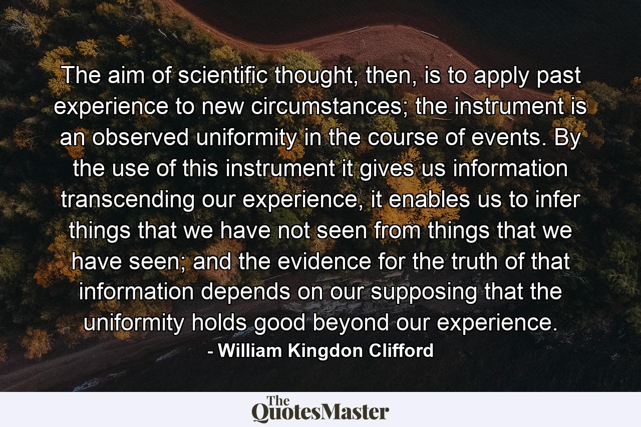 The aim of scientific thought, then, is to apply past experience to new circumstances; the instrument is an observed uniformity in the course of events. By the use of this instrument it gives us information transcending our experience, it enables us to infer things that we have not seen from things that we have seen; and the evidence for the truth of that information depends on our supposing that the uniformity holds good beyond our experience. - Quote by William Kingdon Clifford