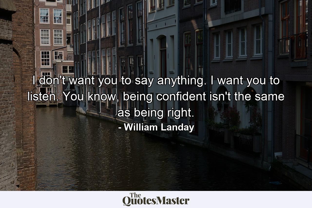 I don't want you to say anything. I want you to listen. You know, being confident isn't the same as being right. - Quote by William Landay