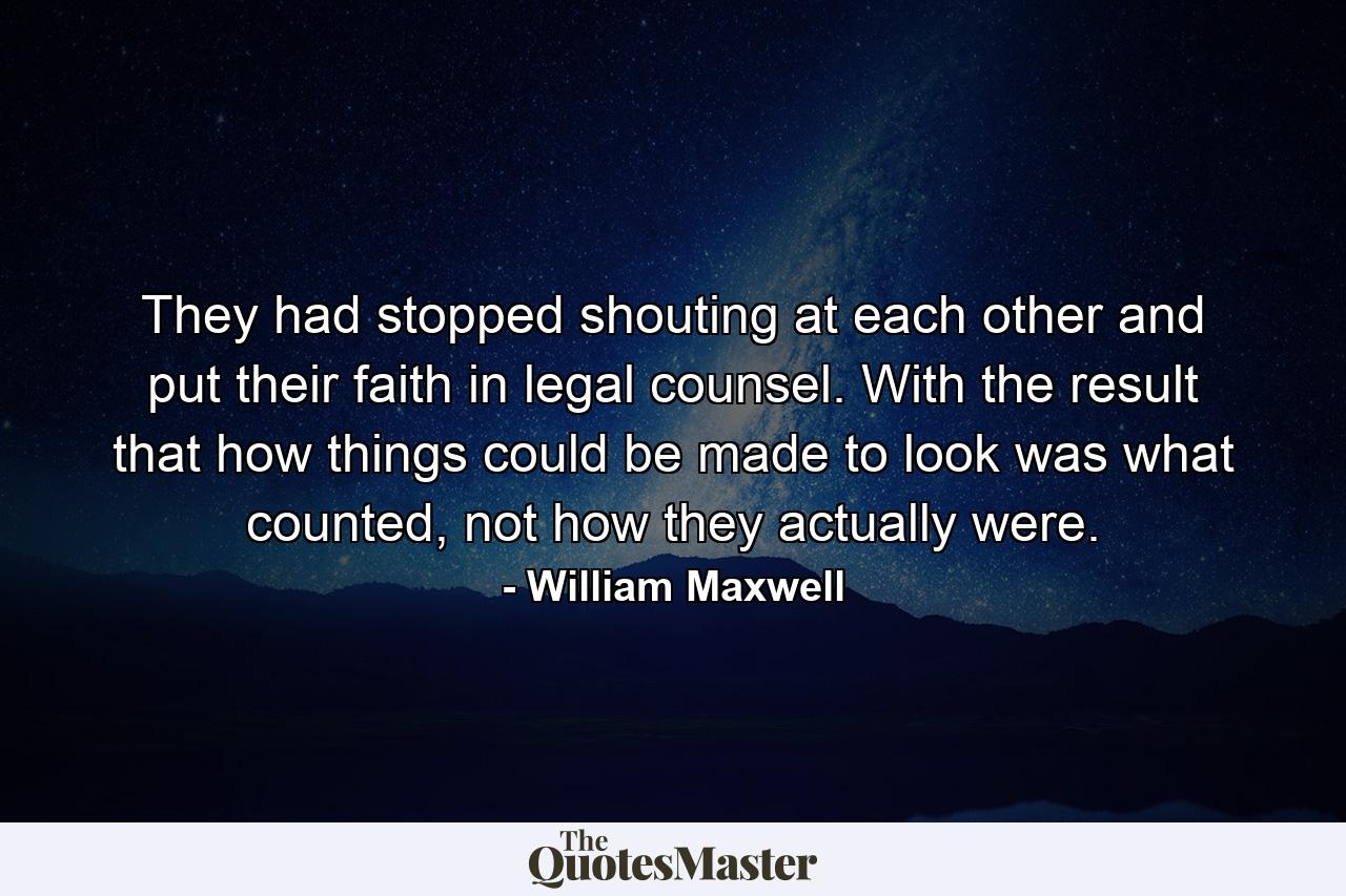 They had stopped shouting at each other and put their faith in legal counsel. With the result that how things could be made to look was what counted, not how they actually were. - Quote by William Maxwell