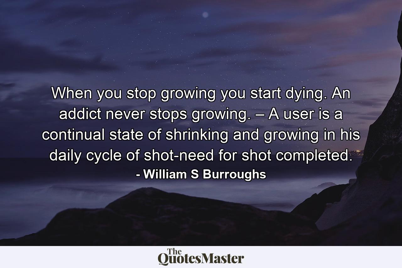 When you stop growing you start dying. An addict never stops growing. – A user is a continual state of shrinking and growing in his daily cycle of shot-need for shot completed. - Quote by William S Burroughs