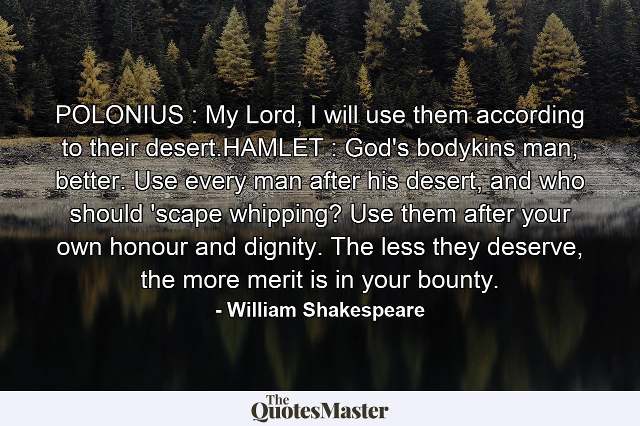 POLONIUS : My Lord, I will use them according to their desert.HAMLET : God's bodykins man, better. Use every man after his desert, and who should 'scape whipping? Use them after your own honour and dignity. The less they deserve, the more merit is in your bounty. - Quote by William Shakespeare