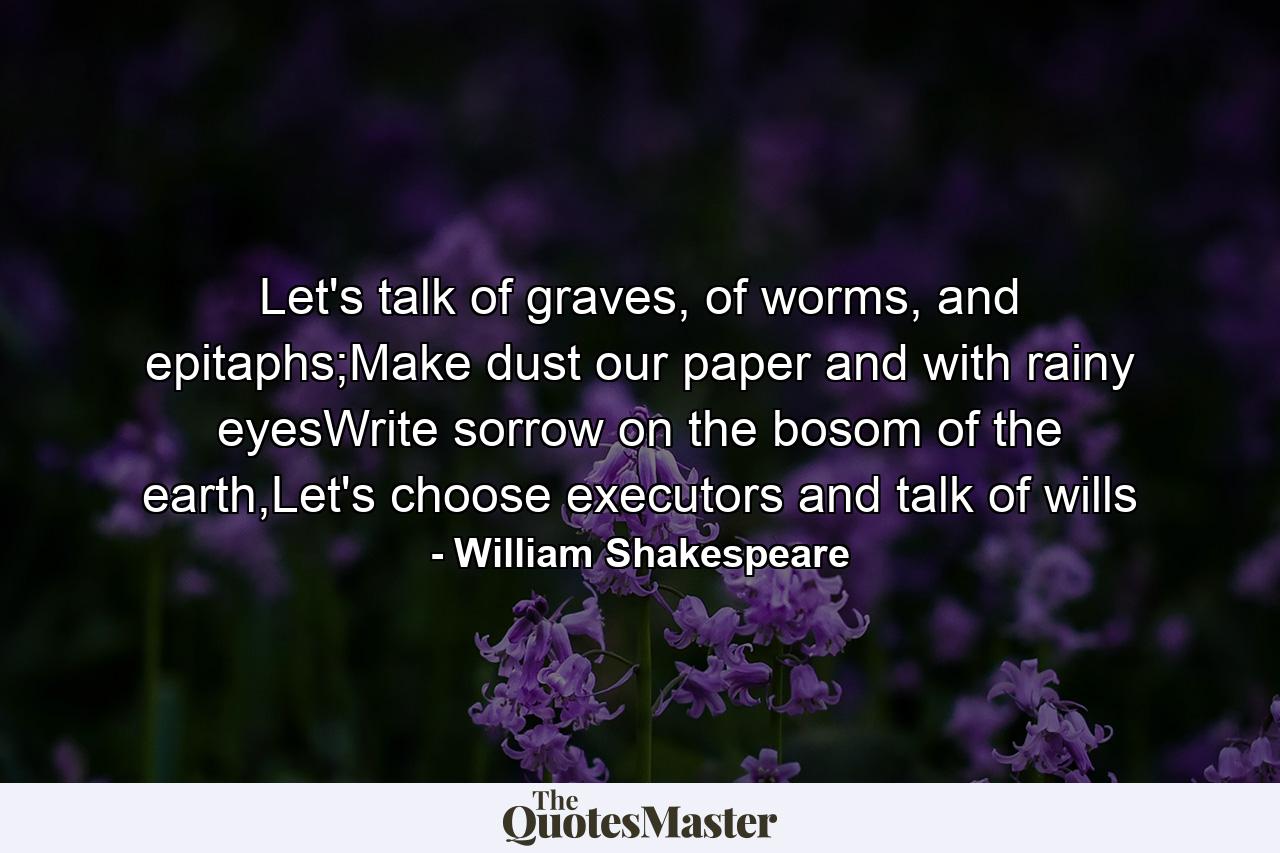 Let's talk of graves, of worms, and epitaphs;Make dust our paper and with rainy eyesWrite sorrow on the bosom of the earth,Let's choose executors and talk of wills - Quote by William Shakespeare