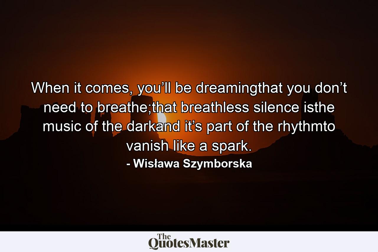 When it comes, you’ll be dreamingthat you don’t need to breathe;that breathless silence isthe music of the darkand it’s part of the rhythmto vanish like a spark. - Quote by Wisława Szymborska