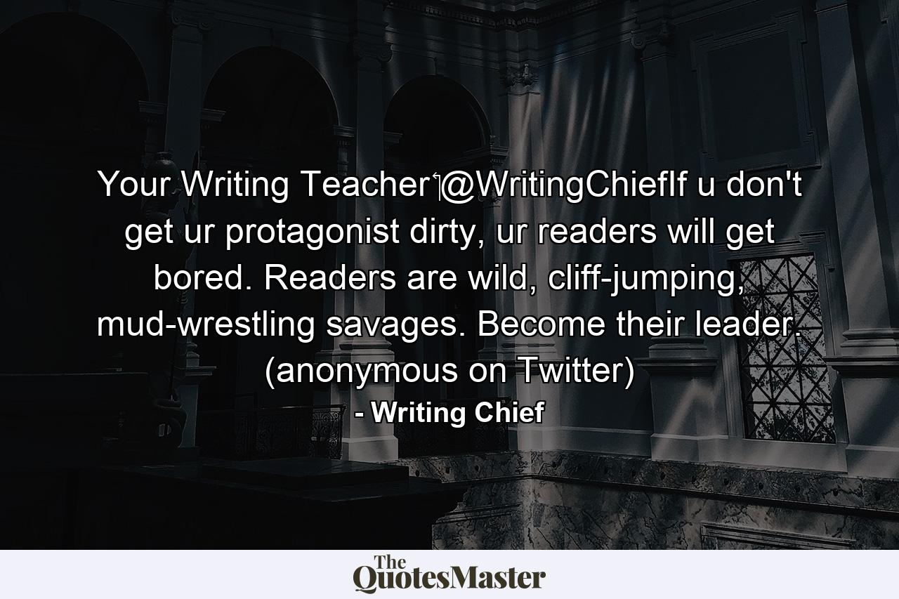 Your Writing Teacher ‏@WritingChiefIf u don't get ur protagonist dirty, ur readers will get bored. Readers are wild, cliff-jumping, mud-wrestling savages. Become their leader. (anonymous on Twitter) - Quote by Writing Chief