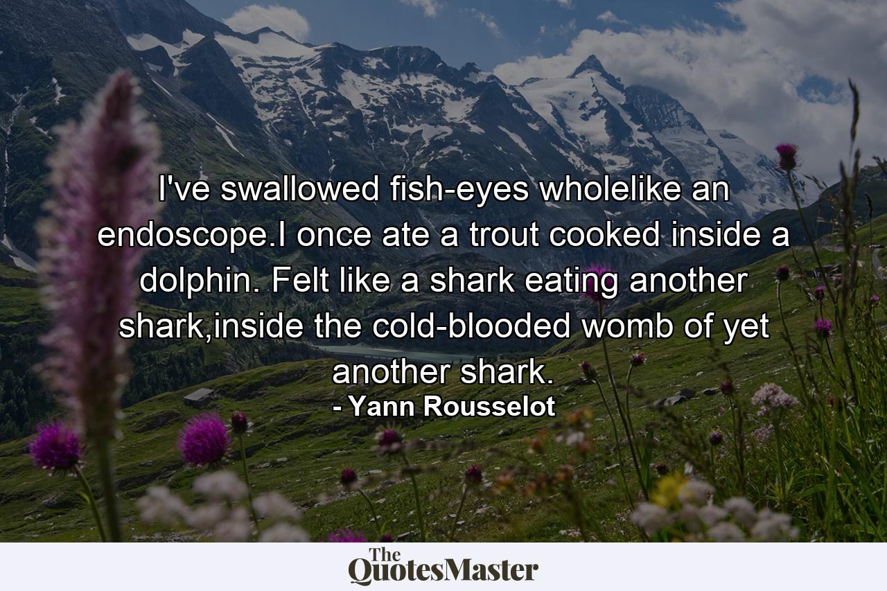 I've swallowed fish-eyes wholelike an endoscope.I once ate a trout cooked inside a dolphin. Felt like a shark eating another shark,inside the cold-blooded womb of yet another shark. - Quote by Yann Rousselot