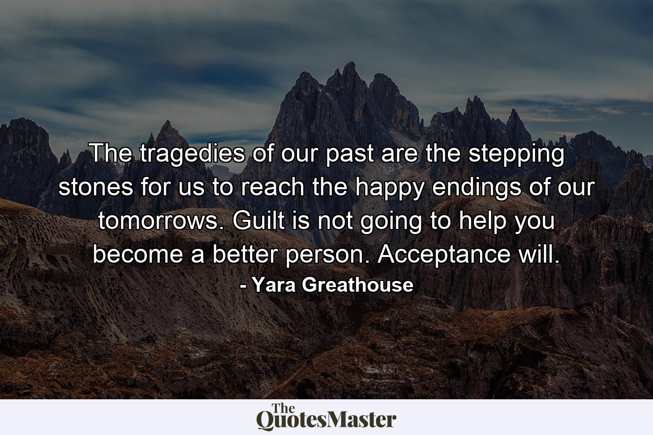 The tragedies of our past are the stepping stones for us to reach the happy endings of our tomorrows. Guilt is not going to help you become a better person. Acceptance will. - Quote by Yara Greathouse