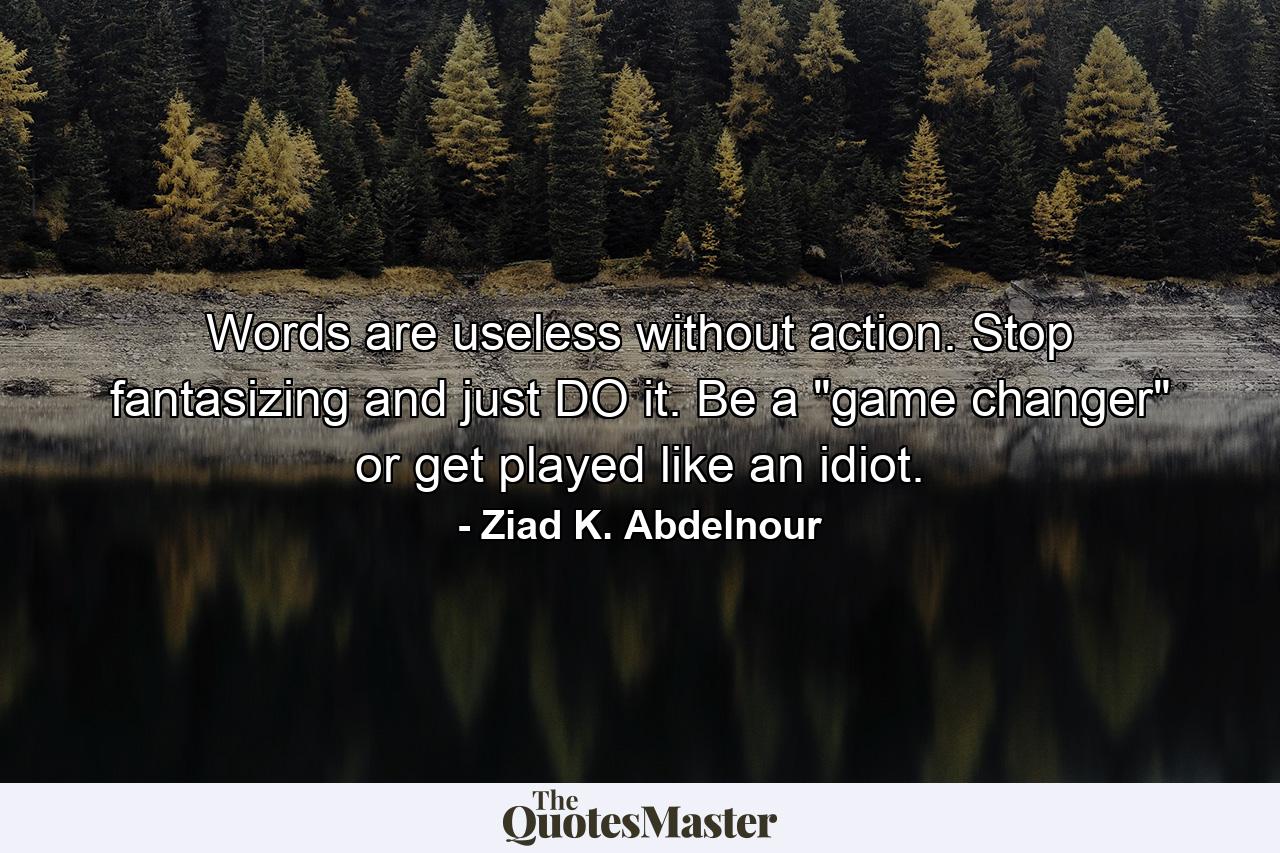 Words are useless without action. Stop fantasizing and just DO it. Be a 